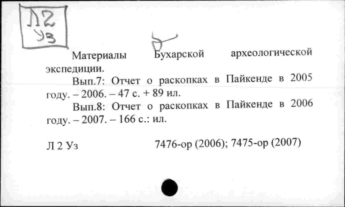 ﻿Материалы
.ухарской
экспедиции.
Вып.7: Отчет о раскопках году. — 2006. — 47 с. + 89 ил.
Вып.8: Отчет о раскопках году. - 2007. — 166 с.: ил.
археологической
в Пайкенде в 2005
в Пайкенде в 2006
Л 2 Уз
7476-ор (2006); 7475-ор (2007)